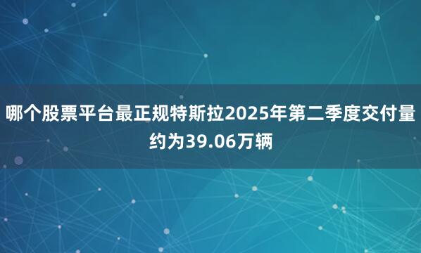 哪个股票平台最正规特斯拉2025年第二季度交付量约为39.06万辆