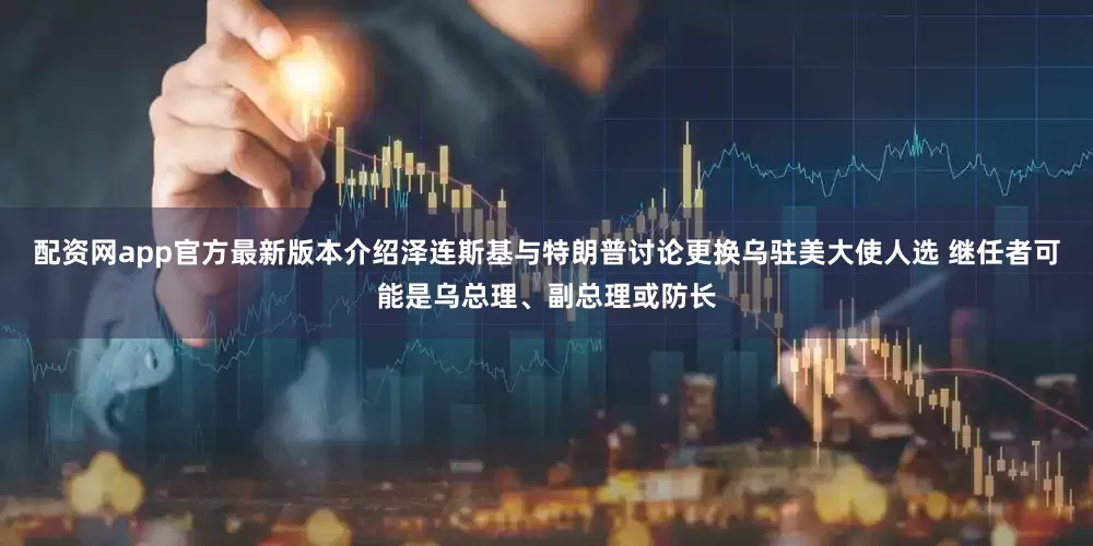 配资网app官方最新版本介绍泽连斯基与特朗普讨论更换乌驻美大使人选 继任者可能是乌总理、副总理或防长