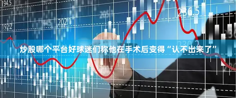 炒股哪个平台好球迷们称他在手术后变得“认不出来了”